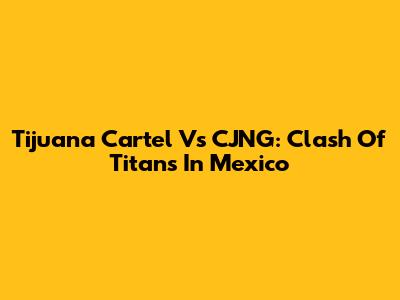 Tijuana Cartel Vs CJNG: Clash Of Titans In Mexico