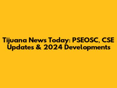 Tijuana News Today: PSEOSC, CSE Updates & 2024 Developments