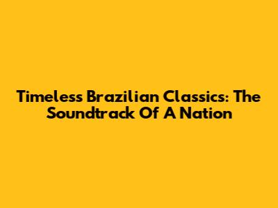 Timeless Brazilian Classics: The Soundtrack Of A Nation