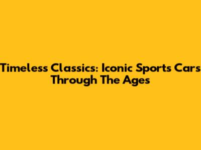 Timeless Classics: Iconic Sports Cars Through The Ages