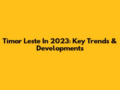 Timor Leste In 2023: Key Trends & Developments