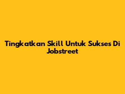 Tingkatkan Skill Untuk Sukses Di Jobstreet