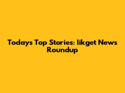 Today's Top Stories: Iikget News Roundup
