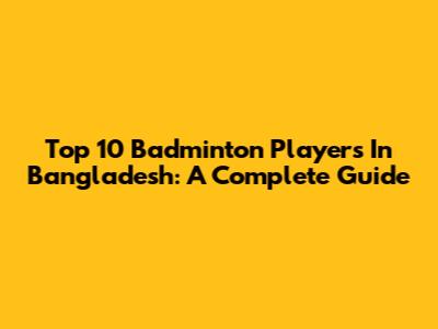Top 10 Badminton Players In Bangladesh: A Complete Guide