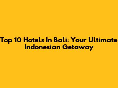 Top 10 Hotels In Bali: Your Ultimate Indonesian Getaway