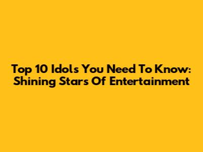 Top 10 Idols You Need To Know: Shining Stars Of Entertainment