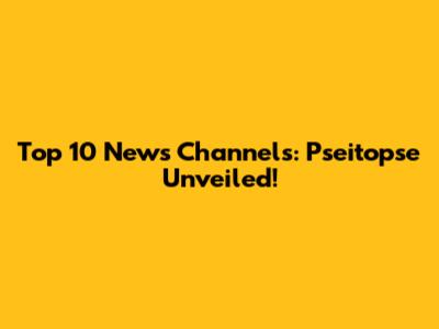 Top 10 News Channels: Pseitopse Unveiled!