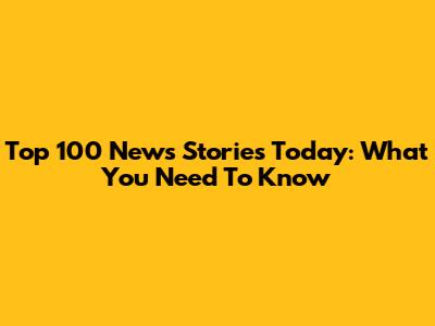 Top 100 News Stories Today: What You Need To Know