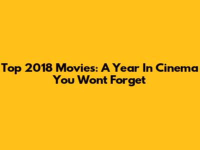 Top 2018 Movies: A Year In Cinema You Won't Forget