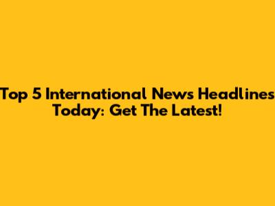 Top 5 International News Headlines Today: Get The Latest!
