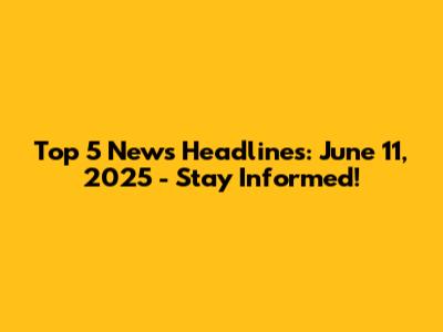 Top 5 News Headlines: June 11, 2025 - Stay Informed!