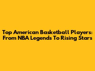 Top American Basketball Players: From NBA Legends To Rising Stars