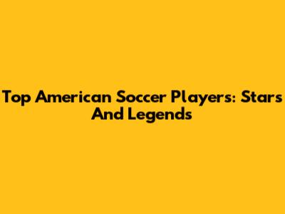 Top American Soccer Players: Stars And Legends