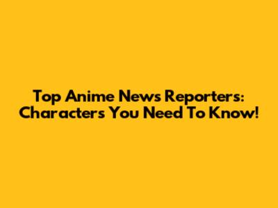 Top Anime News Reporters: Characters You Need To Know!