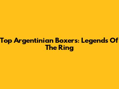 Top Argentinian Boxers: Legends Of The Ring