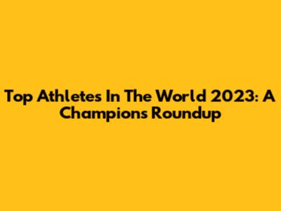 Top Athletes In The World 2023: A Champion's Roundup