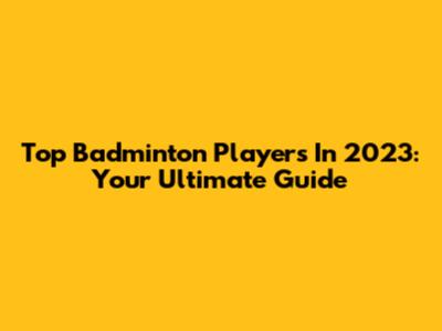 Top Badminton Players In 2023: Your Ultimate Guide