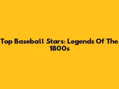 Top Baseball Stars: Legends Of The 1800s