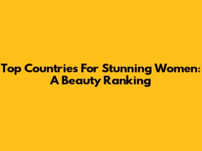 Top Countries For Stunning Women: A Beauty Ranking