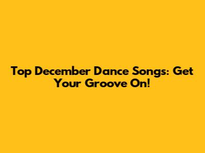 Top December Dance Songs: Get Your Groove On!