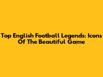 Top English Football Legends: Icons Of The Beautiful Game