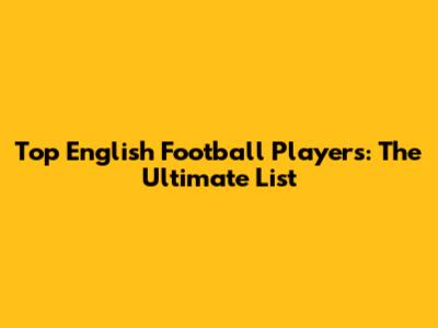 Top English Football Players: The Ultimate List