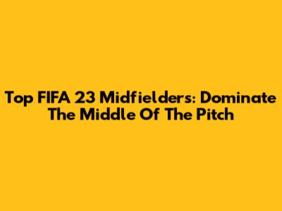 Top FIFA 23 Midfielders: Dominate The Middle Of The Pitch