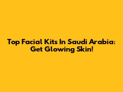 Top Facial Kits In Saudi Arabia: Get Glowing Skin!