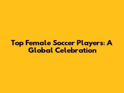 Top Female Soccer Players: A Global Celebration