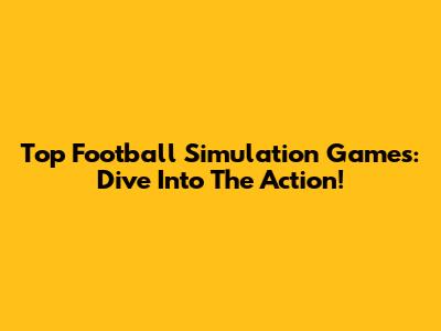 Top Football Simulation Games: Dive Into The Action!
