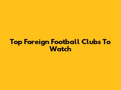Top Foreign Football Clubs To Watch