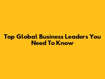 Top Global Business Leaders You Need To Know