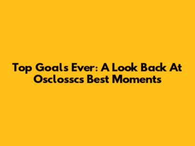 Top Goals Ever: A Look Back At Osclossc's Best Moments