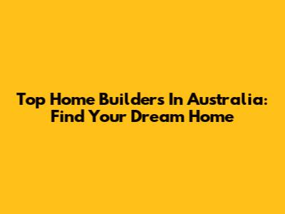 Top Home Builders In Australia: Find Your Dream Home