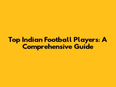 Top Indian Football Players: A Comprehensive Guide