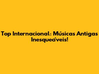 Top Internacional: Músicas Antigas Inesquecíveis!