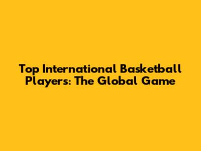 Top International Basketball Players: The Global Game