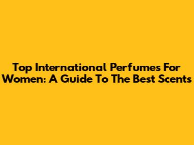 Top International Perfumes For Women: A Guide To The Best Scents