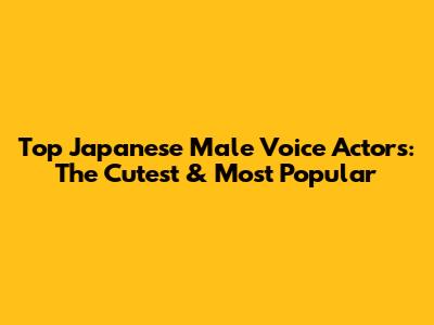 Top Japanese Male Voice Actors: The Cutest & Most Popular