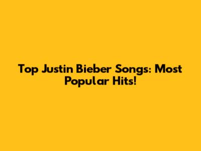Top Justin Bieber Songs: Most Popular Hits!