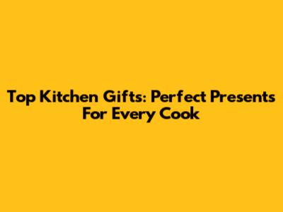Top Kitchen Gifts: Perfect Presents For Every Cook