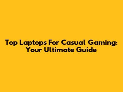 Top Laptops For Casual Gaming: Your Ultimate Guide