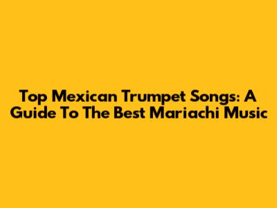 Top Mexican Trumpet Songs: A Guide To The Best Mariachi Music