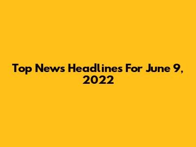Top News Headlines For June 9, 2022