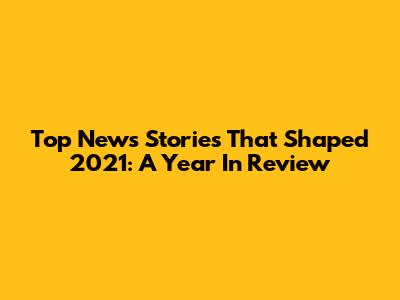 Top News Stories That Shaped 2021: A Year In Review