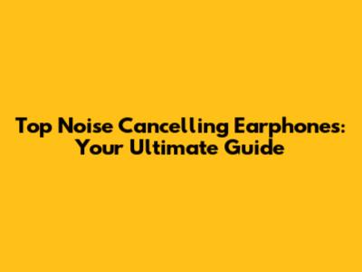 Top Noise Cancelling Earphones: Your Ultimate Guide
