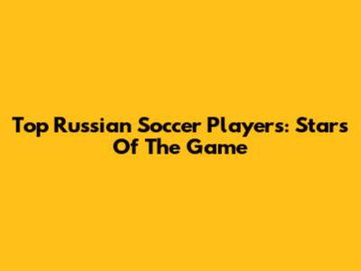 Top Russian Soccer Players: Stars Of The Game
