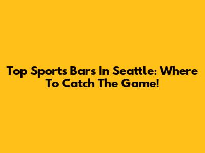 Top Sports Bars In Seattle: Where To Catch The Game!