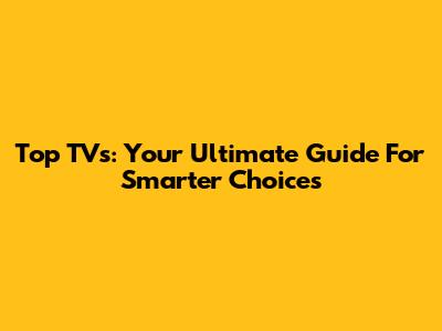 Top TVs: Your Ultimate Guide For Smarter Choices