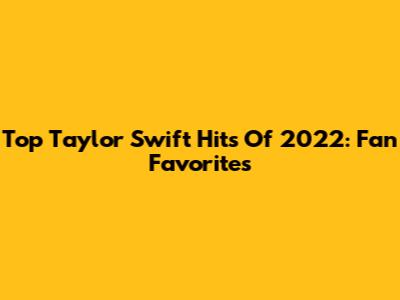 Top Taylor Swift Hits Of 2022: Fan Favorites